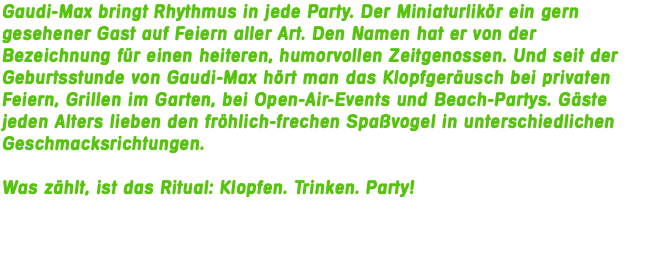 Gaudi-Max bringt Rhythmus in jede Party. Der Miniaturlikör ein gern gesehener Gast auf Feiern aller Art. Den Namen hat er von der Bezeichnung für einen heiteren, humorvollen Zeitgenossen. Und seit der Geburtsstunde von Gaudi-Max hört man das Klopfgeräusch bei privaten Feiern, Grillen im Garten, bei Open-Air-Events und Beach-Partys. Gäste jeden Alters lieben den fröhlich-frechen Spaßvogel in unterschiedlichen Geschmacksrichtungen. Was zählt, ist das Ritual: Klopfen. Trinken. Party!